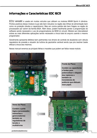 Manual EDC 16C9
5
pordentrodaeletronica 2017© - Copyright
Informações e Características EDC 16C9
ECU versátil e usada em muitos veículos que utilizam os motores MWM Sprint 4 cilindros.
Pontos positivos desse modulo é que são bem robustos na região das trilhas de alimentação bem
como na proteção (diodos e capacitorers). Mas em contra partida são bem frágeis na região do
processador por serem da família BGA. Além disso, podem facilmente perder a programação do
software sendo necessário o uso de programadores de BDM (in circuit). Módulo ser intercabiável
entres as mais diferentes aplicações sendo necessário a troca total do arquivo usando o mesmo
programador.
Geralmente apresenta defeitos bem pertinentes nos drivers de controle de atuadores com válvula
reguladora de pressão e atuador de turbina de geometria variável sendo que pra resolver basta
efetuar a troca dos mesmos.
Nesse manual veremos as pricipais falhas e macetes que podem ser feitos nesse modulo.
Frente da Placa:
Contém os capacitores
e fontes para
potencializar o disparo
dos injetores e
também os
transistores de
potência que efetuam
esse papel.
Verso da Placa:
Contém a parte
lógica (processador,
memorias e
gerenciadores)
também os
reguladores de
tensão e
multidrivres
 