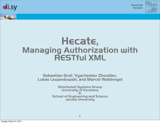 Hecate,
                         Managing Authorization with
                                RESTful XML
                              Sebastian Graf, Vyacheslav Zhouldev,
                            Lukas Lewandowski, and Marcel Waldvogel
                                     Distributed Systems Group
                                       University of Konstanz
                                                  &
                                  School of Engineering and Science
                                          Jacobs University



                                                  1
Sunday, March 27, 2011
 