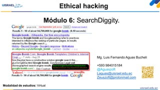 Módulo 6: SearchDiggity.
Ethical hacking
Modalidad de estudios: Virtual
Mg. Luis Fernando Aguas Bucheli
+593 984015184
@Aguaszoft
Laguas@uisrael.edu.ec
Zeuszoft@protonmail.com
 