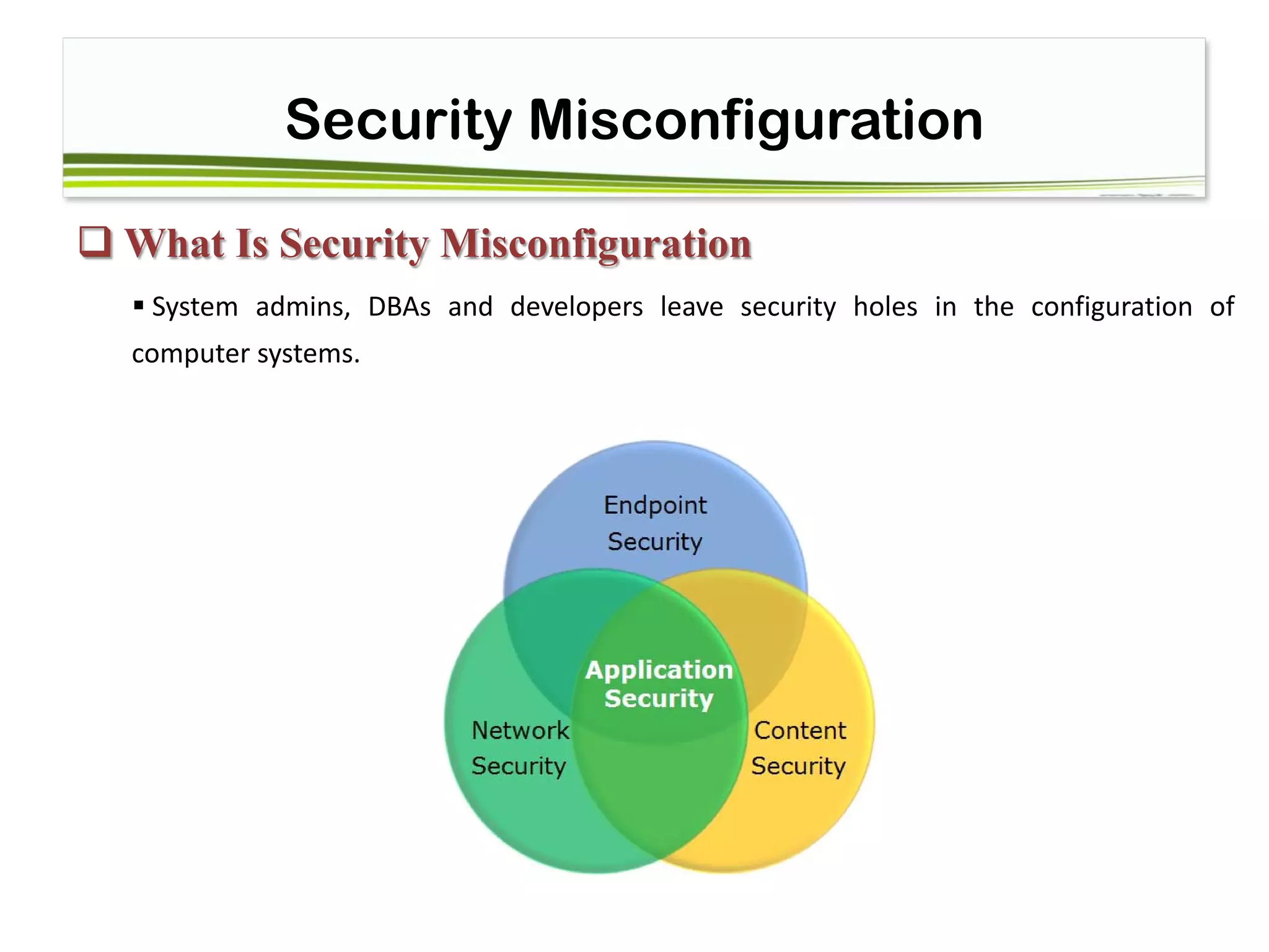 Security Misconfiguration
 What Is Security Misconfiguration
 System admins, DBAs and developers leave security holes in the configuration of
computer systems.
 
