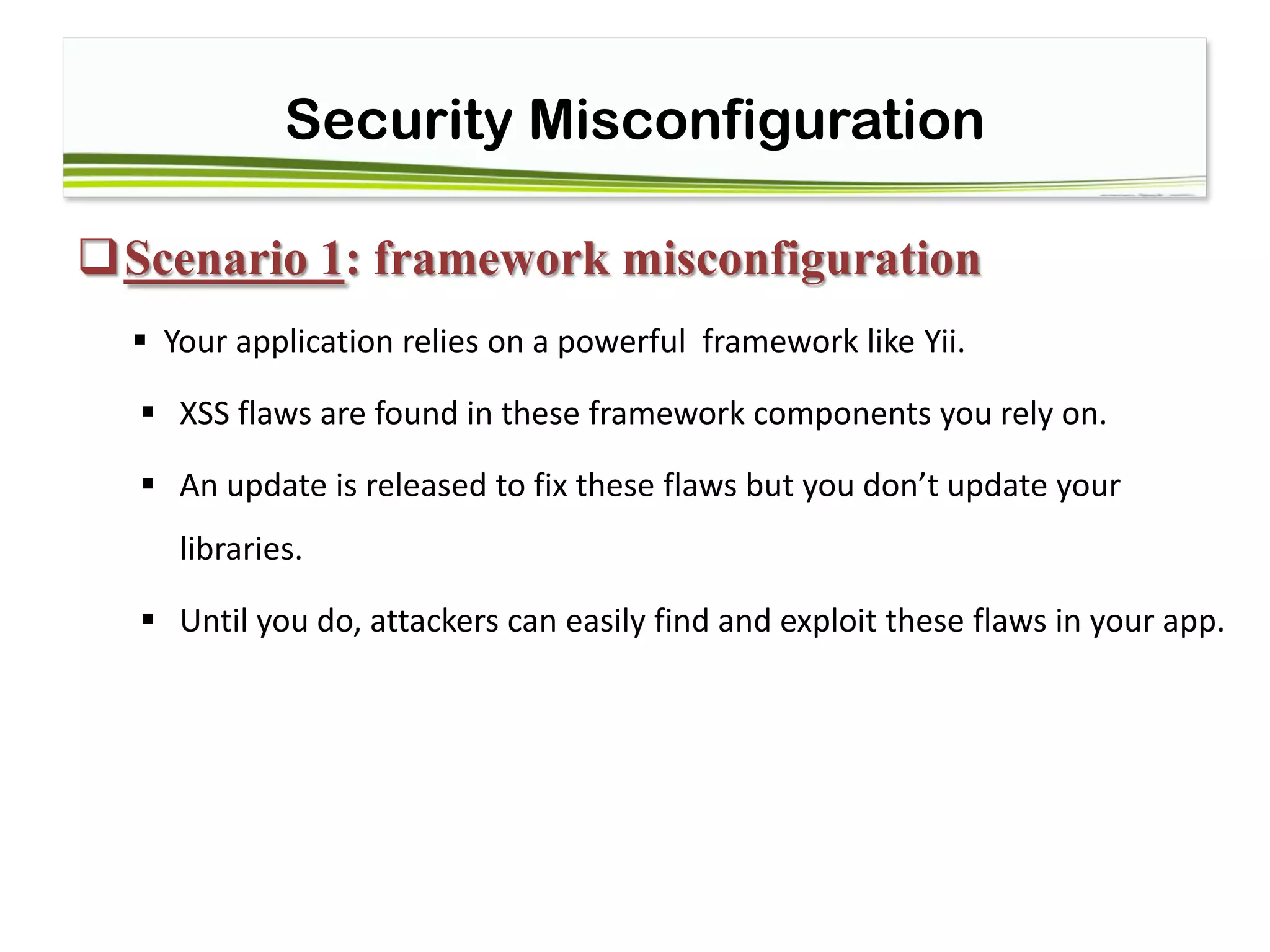 Security Misconfiguration
Scenario 1: framework misconfiguration
 Your application relies on a powerful framework like Yii.
 XSS flaws are found in these framework components you rely on.
 An update is released to fix these flaws but you don’t update your
libraries.
 Until you do, attackers can easily find and exploit these flaws in your app.
 