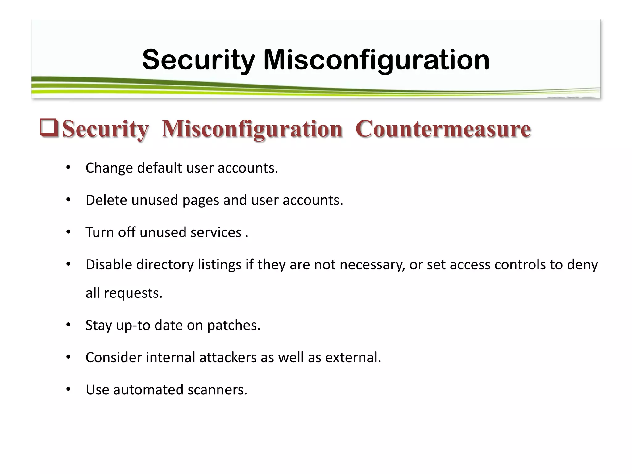 Security Misconfiguration
Security Misconfiguration Countermeasure
• Change default user accounts.
• Delete unused pages and user accounts.
• Turn off unused services .
• Disable directory listings if they are not necessary, or set access controls to deny
all requests.
• Stay up-to date on patches.
• Consider internal attackers as well as external. 
• Use automated scanners.
 