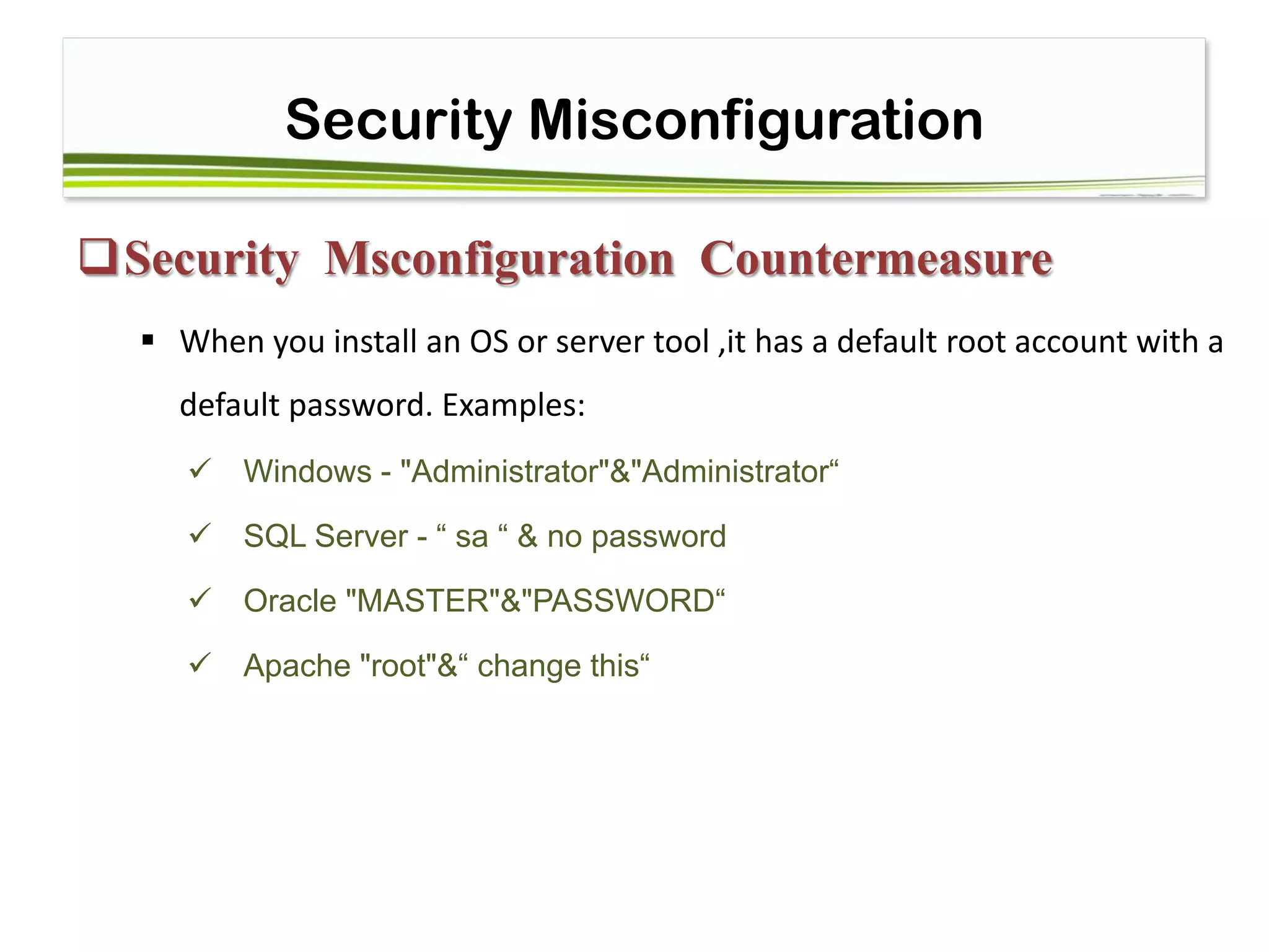 Security Misconfiguration
Security Msconfiguration Countermeasure
 When you install an OS or server tool ,it has a default root account with a
default password. Examples:
 Windows - "Administrator"&"Administrator“
 SQL Server - “ sa “ & no password 
 Oracle "MASTER"&"PASSWORD“
 Apache "root"&“ change this“
 