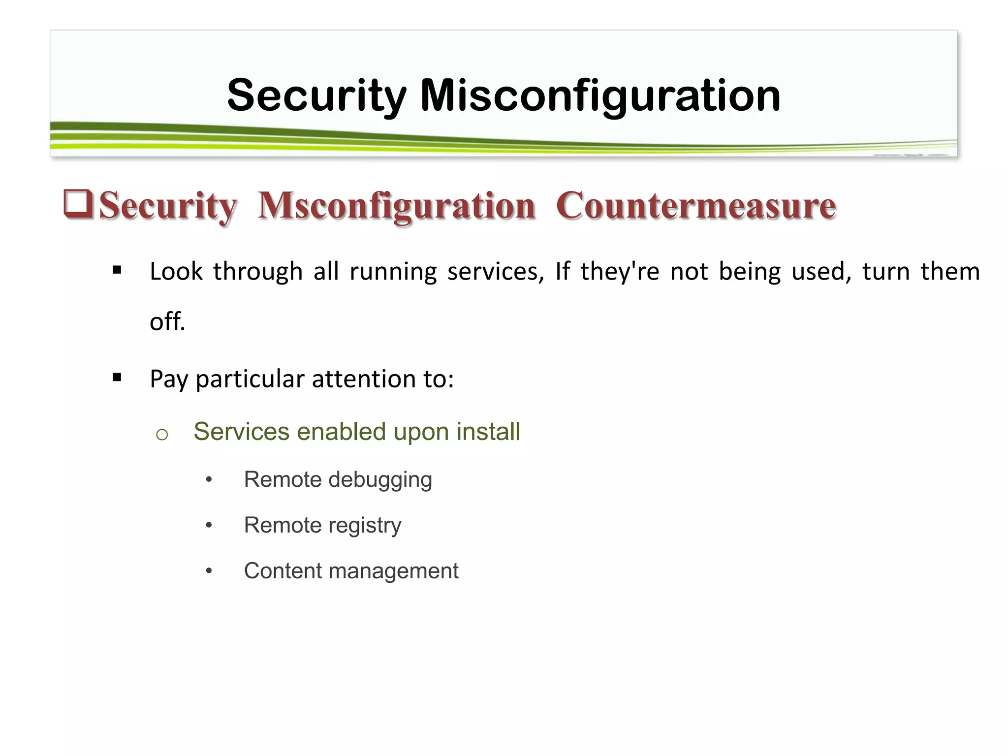 Security Misconfiguration
Security Msconfiguration Countermeasure
 Look through all running services, If they're not being used, turn them
off.
 Pay particular attention to: 
o Services enabled upon install
• Remote debugging
• Remote registry
• Content management
 