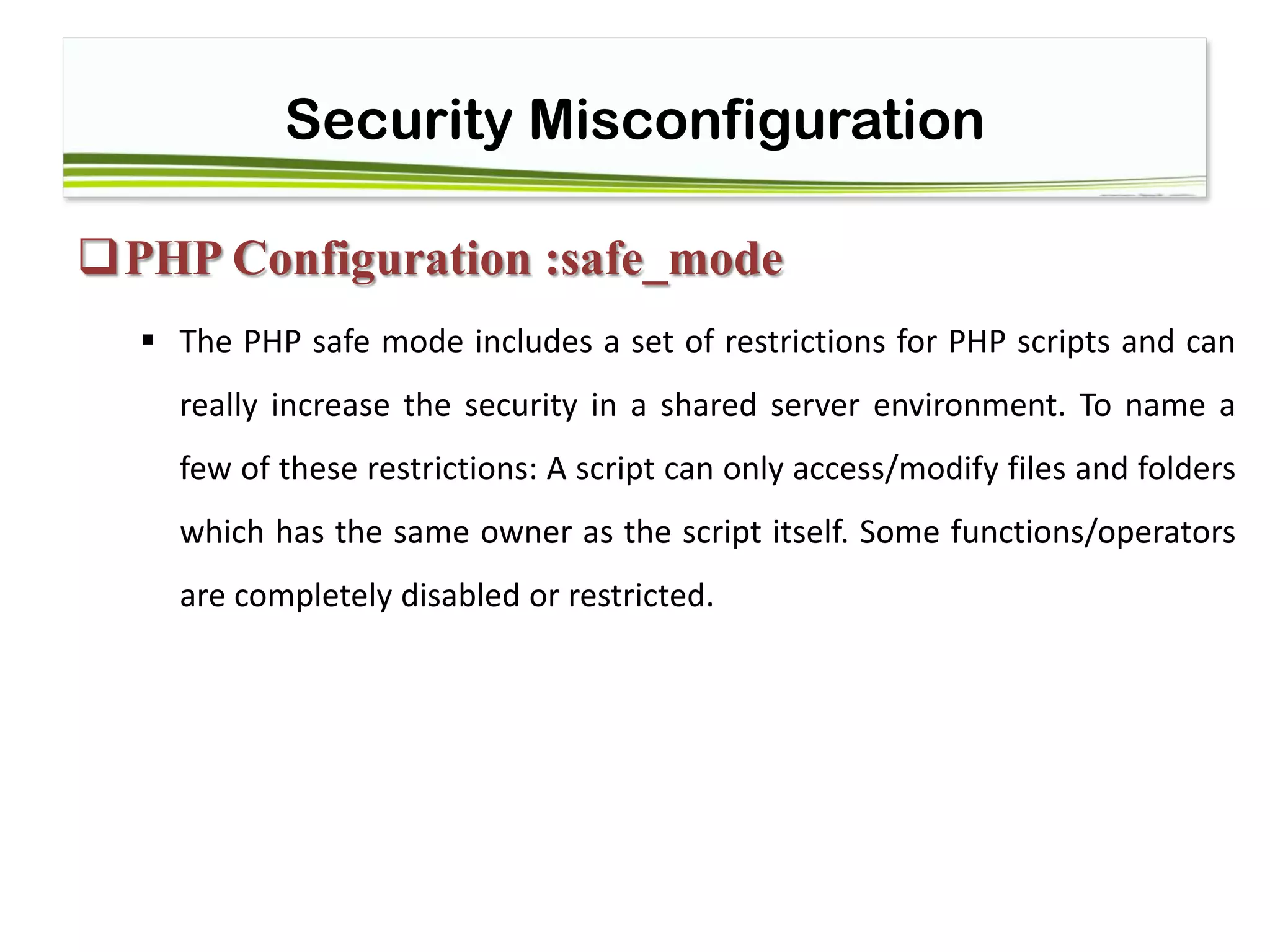 Security Misconfiguration
PHP Configuration :safe_mode
 The PHP safe mode includes a set of restrictions for PHP scripts and can
really increase the security in a shared server environment. To name a
few of these restrictions: A script can only access/modify files and folders
which has the same owner as the script itself. Some functions/operators
are completely disabled or restricted.
 