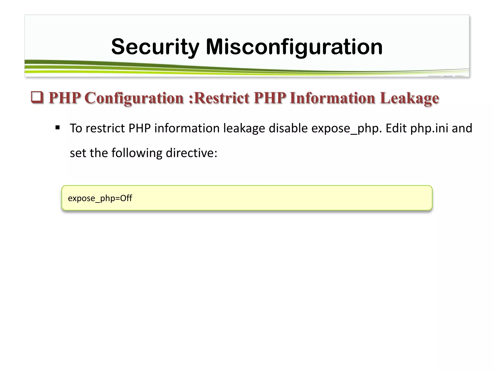 Security Misconfiguration
 PHP Configuration :Restrict PHP Information Leakage
 To restrict PHP information leakage disable expose_php. Edit php.ini and
set the following directive:
expose_php=Off
 