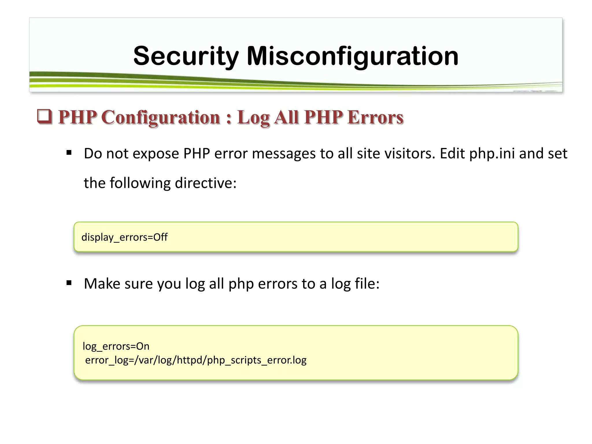 Security Misconfiguration
 PHP Configuration : Log All PHP Errors
 Do not expose PHP error messages to all site visitors. Edit php.ini and set
the following directive:
 Make sure you log all php errors to a log file:
display_errors=Off
log_errors=On
error_log=/var/log/httpd/php_scripts_error.log
 