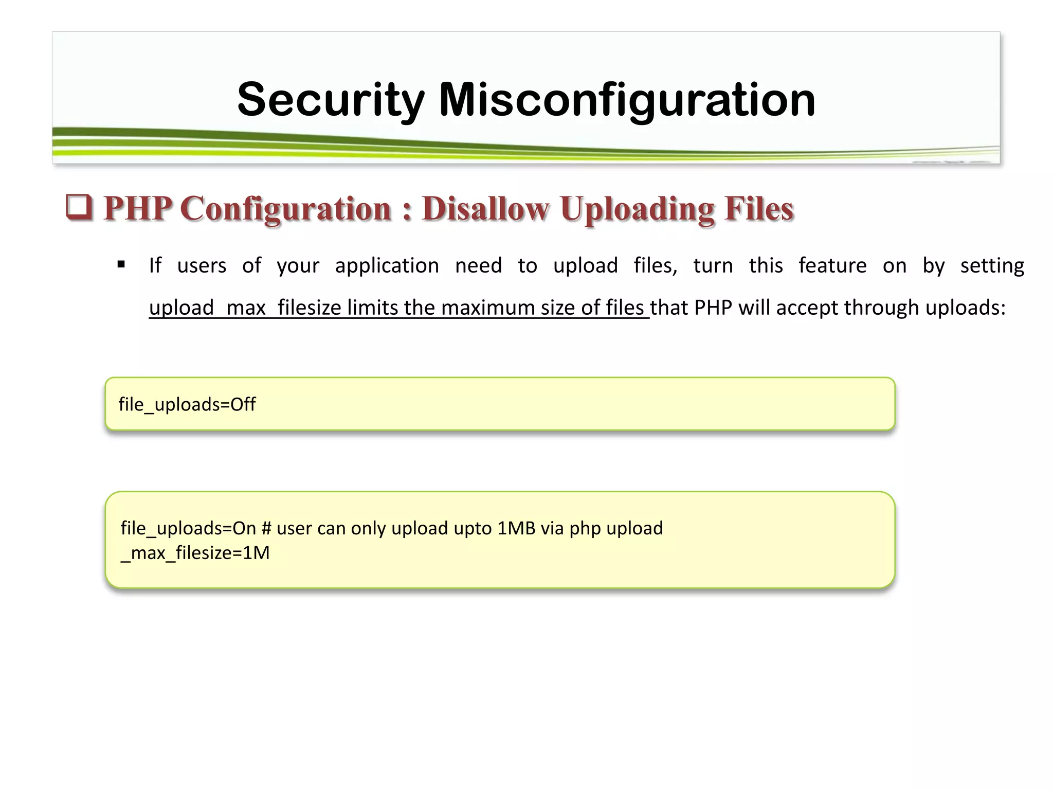 Security Misconfiguration
 PHP Configuration : Disallow Uploading Files
 If users of your application need to upload files, turn this feature on by setting
upload_max_filesize limits the maximum size of files that PHP will accept through uploads:
file_uploads=Off
file_uploads=On # user can only upload upto 1MB via php upload
_max_filesize=1M
 