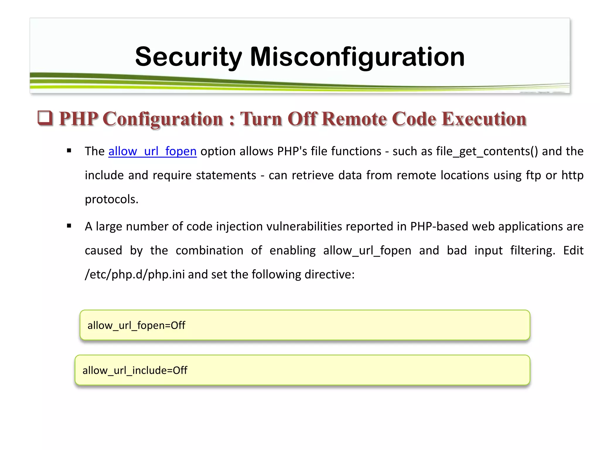 Security Misconfiguration
 PHP Configuration : Turn Off Remote Code Execution
 The allow_url_fopen option allows PHP's file functions - such as file_get_contents() and the
include and require statements - can retrieve data from remote locations using ftp or http
protocols.
 A large number of code injection vulnerabilities reported in PHP-based web applications are
caused by the combination of enabling allow_url_fopen and bad input filtering. Edit
/etc/php.d/php.ini and set the following directive:
allow_url_fopen=Off
allow_url_include=Off
 