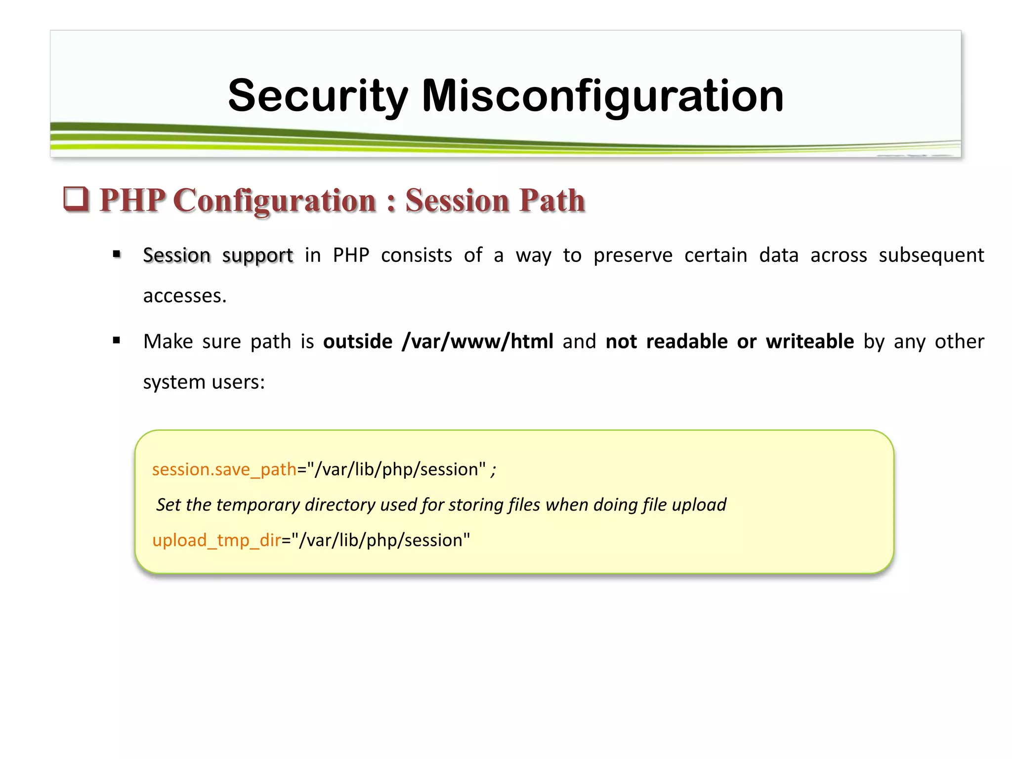 Security Misconfiguration
 PHP Configuration : Session Path
 Session support in PHP consists of a way to preserve certain data across subsequent
accesses.
 Make sure path is outside /var/www/html and not readable or writeable by any other
system users:
session.save_path="/var/lib/php/session" ;
Set the temporary directory used for storing files when doing file upload
upload_tmp_dir="/var/lib/php/session"
 