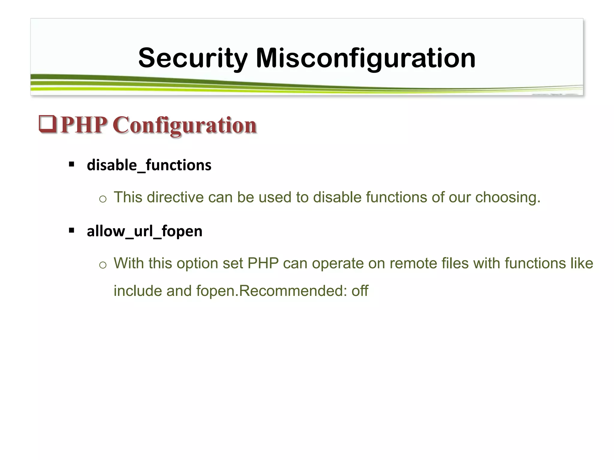 Security Misconfiguration
PHP Configuration
 disable_functions
o This directive can be used to disable functions of our choosing.
 allow_url_fopen
o With this option set PHP can operate on remote files with functions like
include and fopen.Recommended: off
 