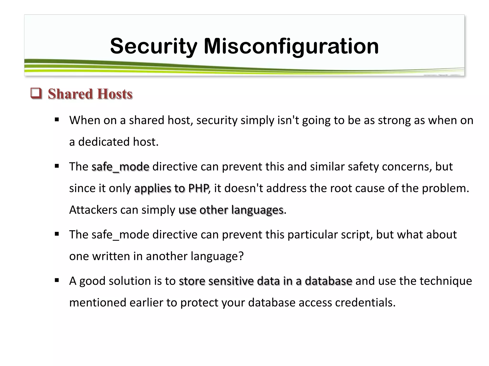 Security Misconfiguration
 Shared Hosts
 When on a shared host, security simply isn't going to be as strong as when on
a dedicated host.
 The safe_mode directive can prevent this and similar safety concerns, but
since it only applies to PHP, it doesn't address the root cause of the problem.
Attackers can simply use other languages.
 The safe_mode directive can prevent this particular script, but what about
one written in another language?
 A good solution is to store sensitive data in a database and use the technique
mentioned earlier to protect your database access credentials.
 
