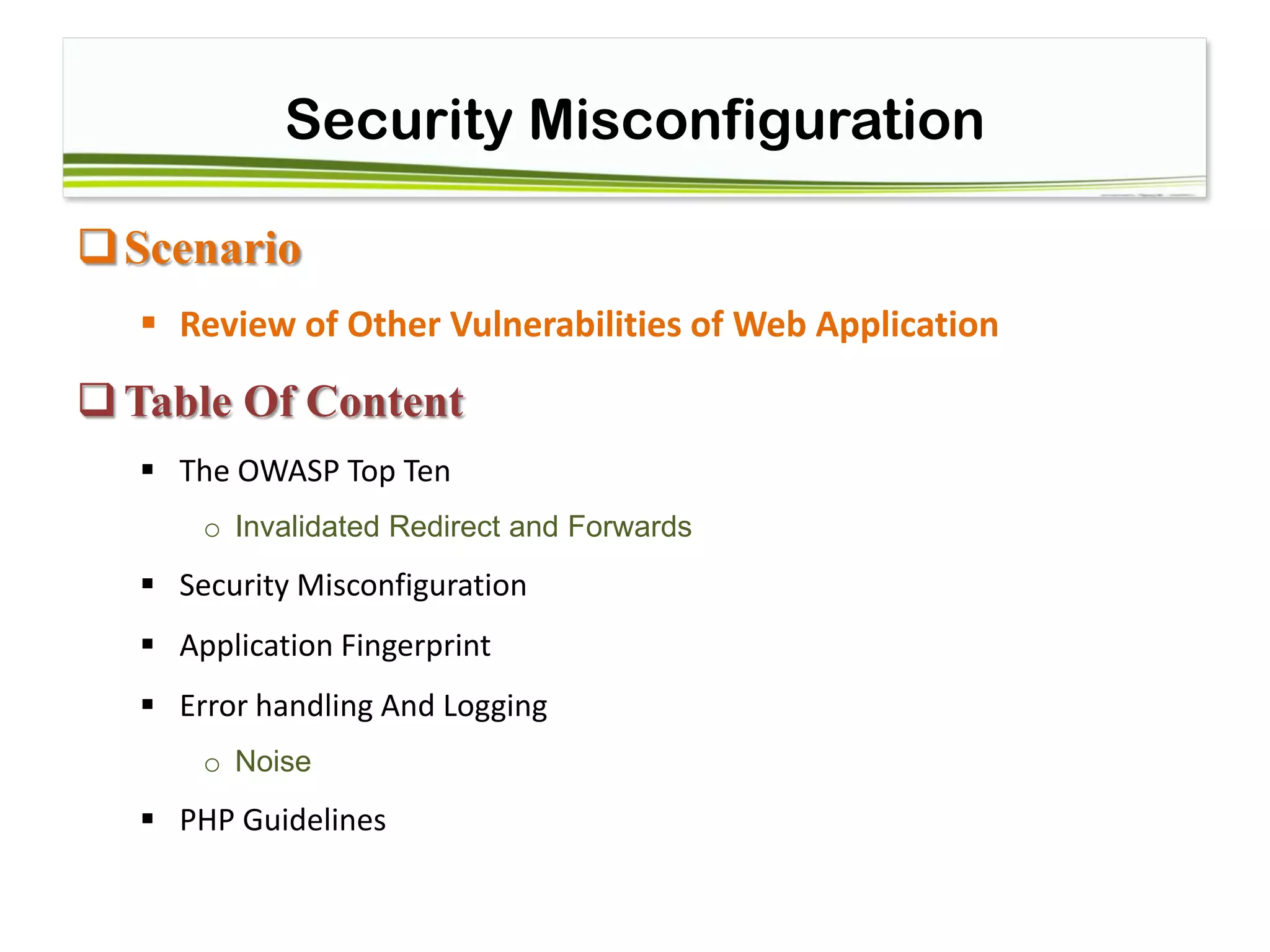 Security Misconfiguration
Scenario
 Review of Other Vulnerabilities of Web Application
Table Of Content
 The OWASP Top Ten
o Invalidated Redirect and Forwards
 Security Misconfiguration
 Application Fingerprint
 Error handling And Logging
o Noise
 PHP Guidelines
 
