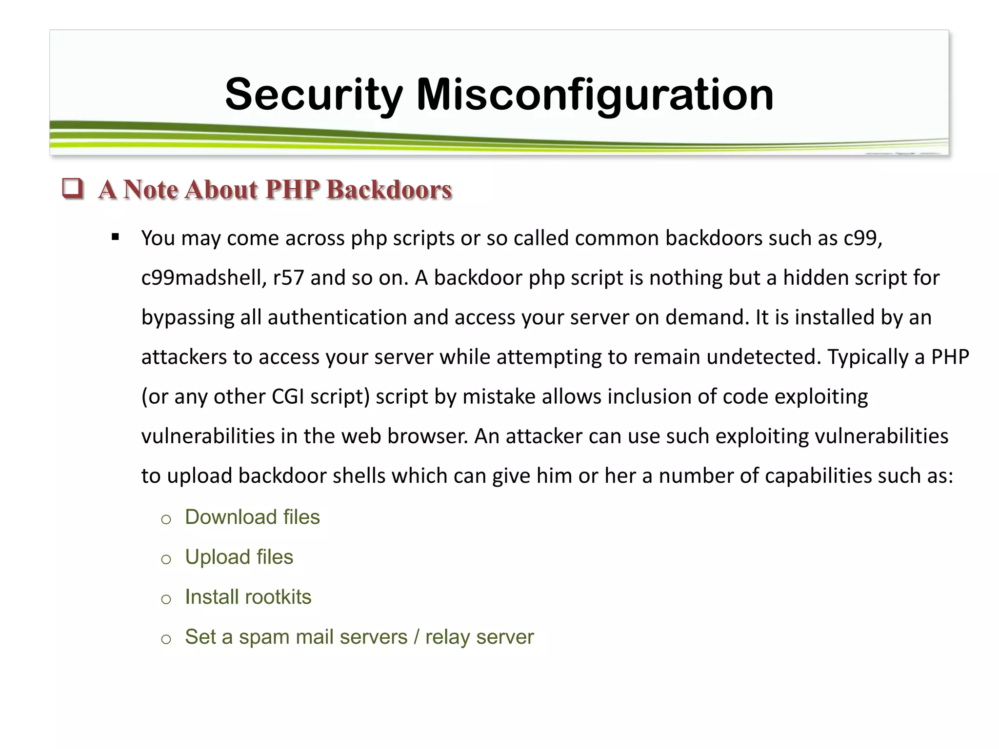 Security Misconfiguration
 A Note About PHP Backdoors
 You may come across php scripts or so called common backdoors such as c99,
c99madshell, r57 and so on. A backdoor php script is nothing but a hidden script for
bypassing all authentication and access your server on demand. It is installed by an
attackers to access your server while attempting to remain undetected. Typically a PHP
(or any other CGI script) script by mistake allows inclusion of code exploiting
vulnerabilities in the web browser. An attacker can use such exploiting vulnerabilities
to upload backdoor shells which can give him or her a number of capabilities such as:
o Download files
o Upload files
o Install rootkits
o Set a spam mail servers / relay server
 