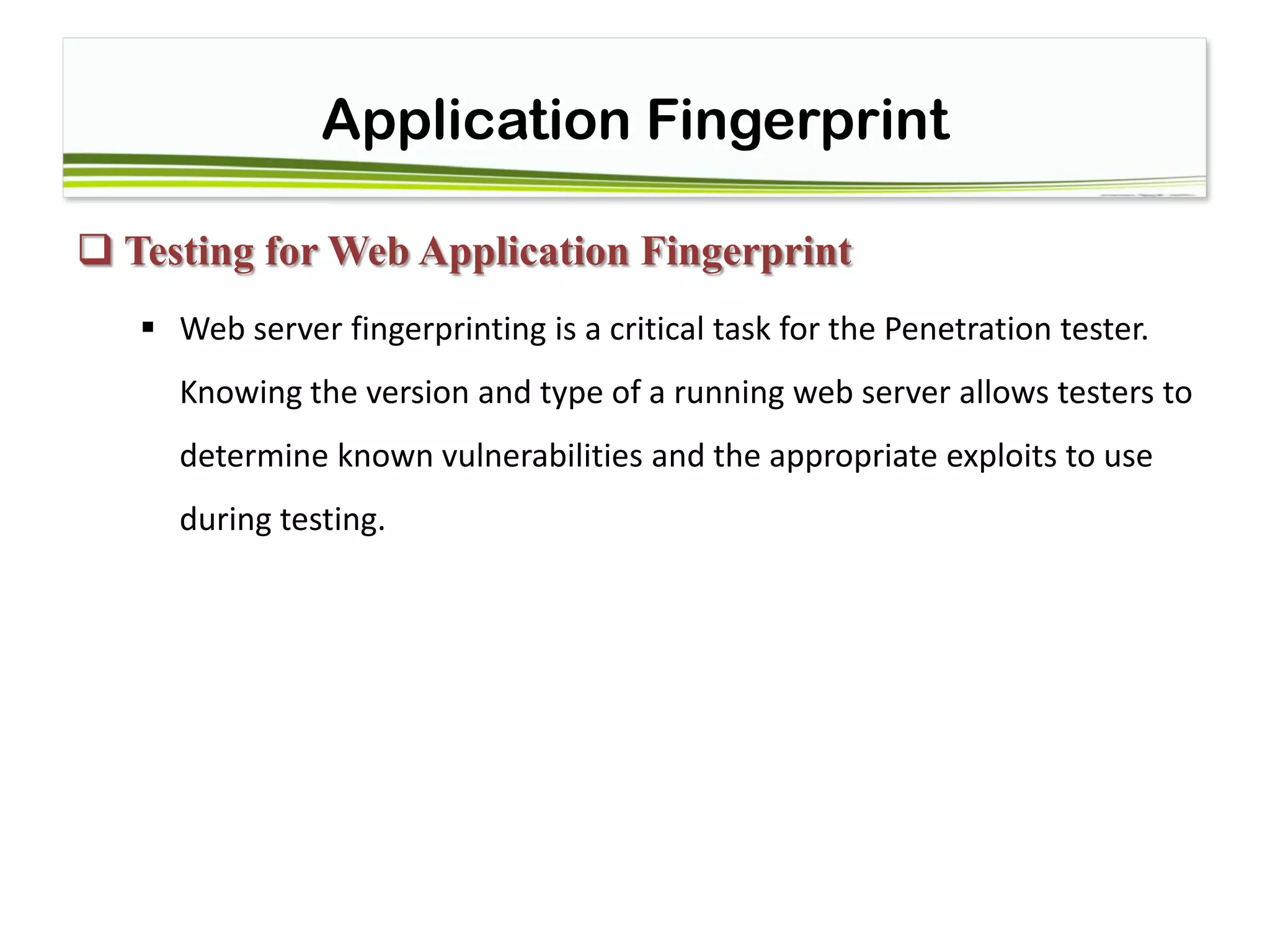 Application Fingerprint
 Testing for Web Application Fingerprint
 Web server fingerprinting is a critical task for the Penetration tester.
Knowing the version and type of a running web server allows testers to
determine known vulnerabilities and the appropriate exploits to use
during testing.
 