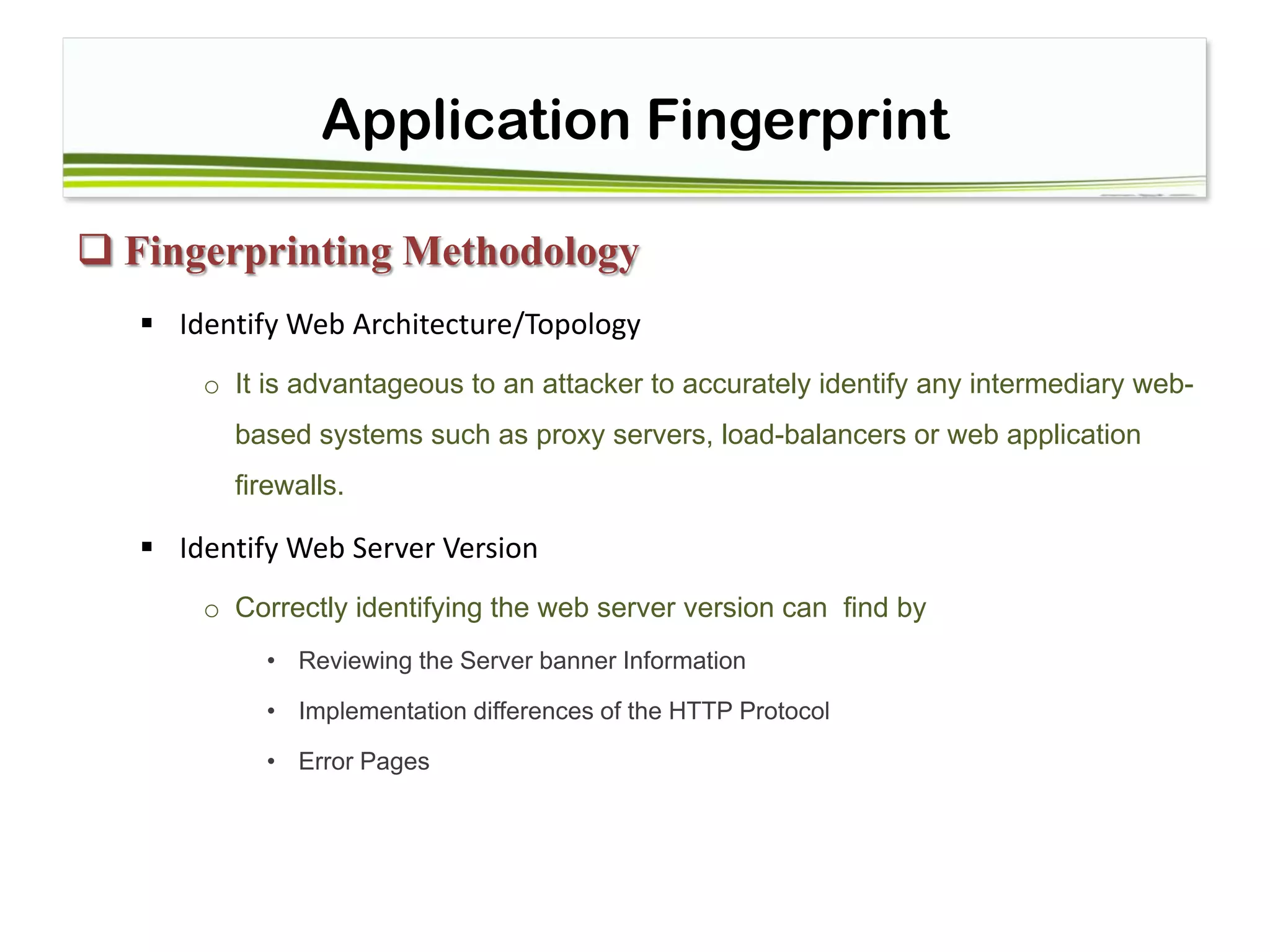 Application Fingerprint
 Fingerprinting Methodology
 Identify Web Architecture/Topology
o It is advantageous to an attacker to accurately identify any intermediary web-
based systems such as proxy servers, load-balancers or web application
firewalls.
 Identify Web Server Version
o Correctly identifying the web server version can find by
• Reviewing the Server banner Information
• Implementation differences of the HTTP Protocol
• Error Pages
 
