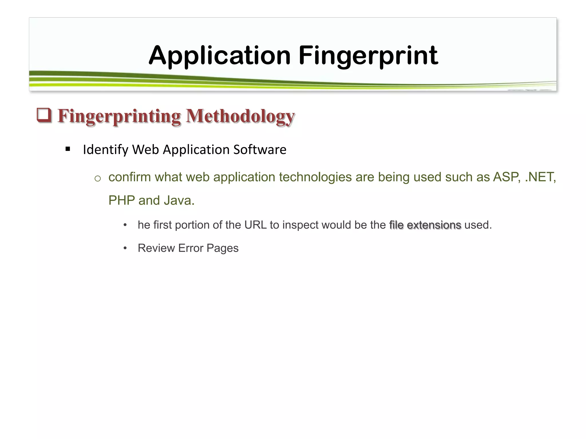 Application Fingerprint
 Fingerprinting Methodology
 Identify Web Application Software
o confirm what web application technologies are being used such as ASP, .NET,
PHP and Java.
• he first portion of the URL to inspect would be the file extensions used.
• Review Error Pages
 