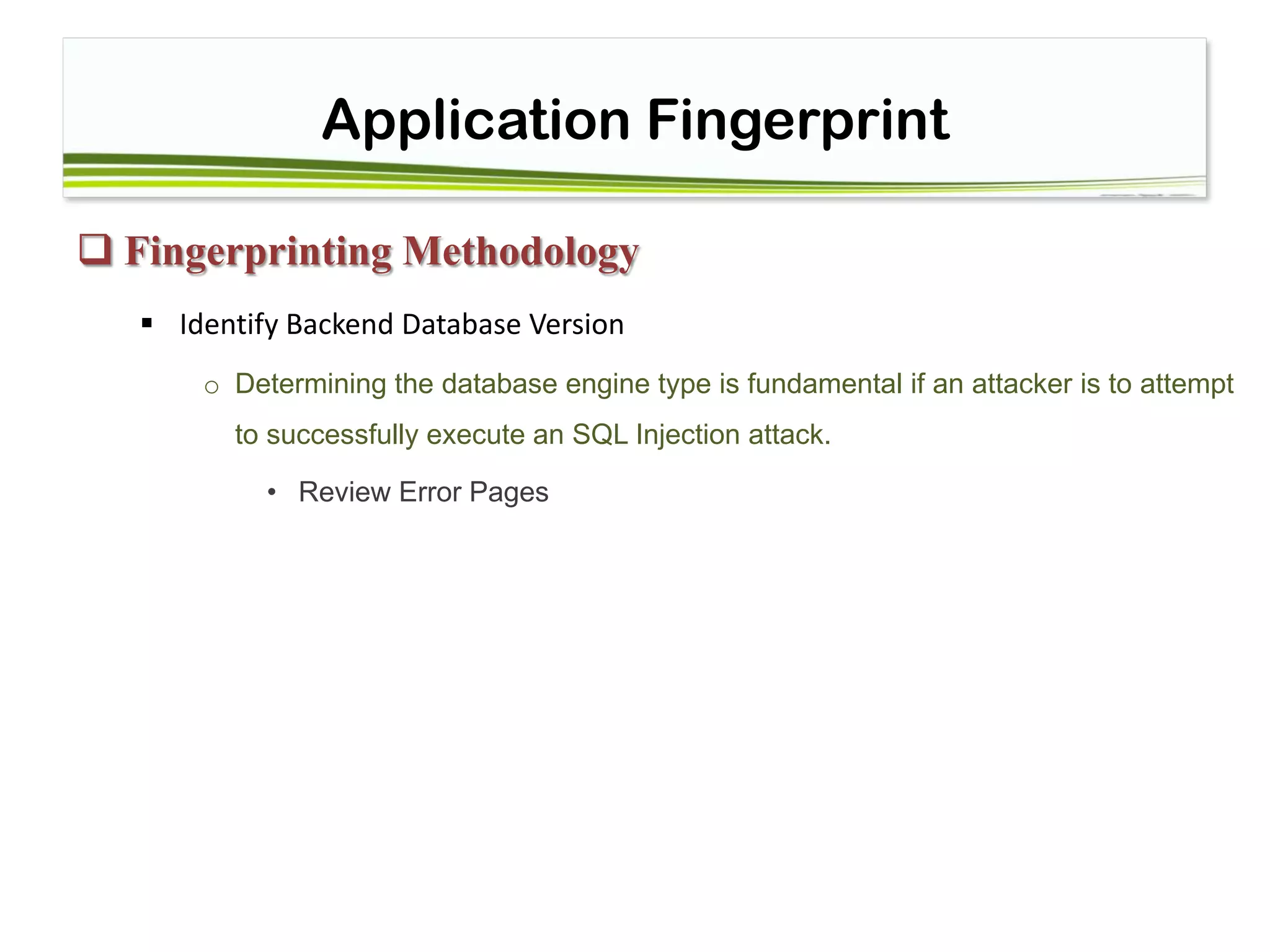 Application Fingerprint
 Fingerprinting Methodology
 Identify Backend Database Version
o Determining the database engine type is fundamental if an attacker is to attempt
to successfully execute an SQL Injection attack.
• Review Error Pages
 