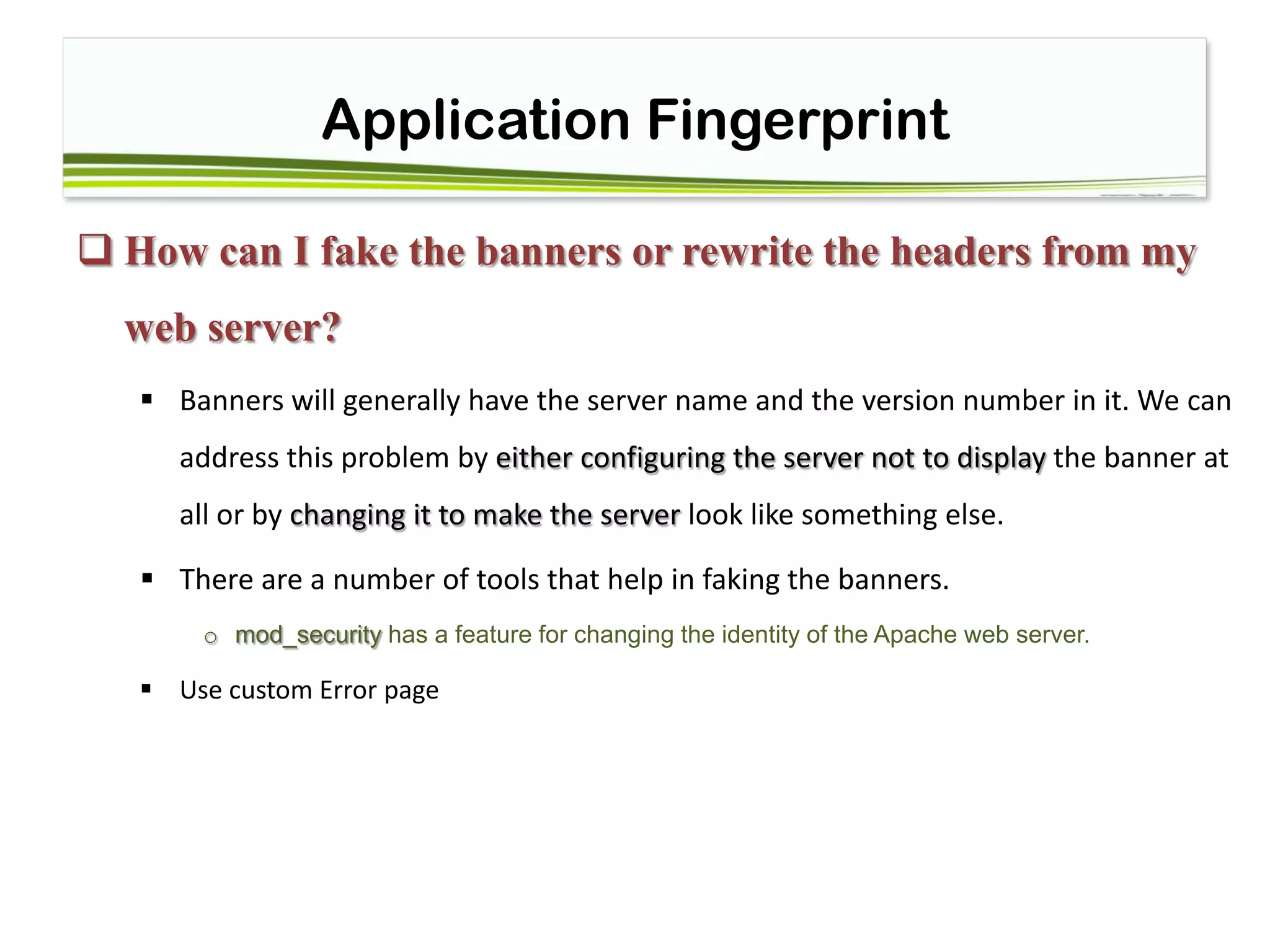 Application Fingerprint
 How can I fake the banners or rewrite the headers from my
web server?
 Banners will generally have the server name and the version number in it. We can
address this problem by either configuring the server not to display the banner at
all or by changing it to make the server look like something else.
 There are a number of tools that help in faking the banners.
o mod_security has a feature for changing the identity of the Apache web server.
 Use custom Error page
 