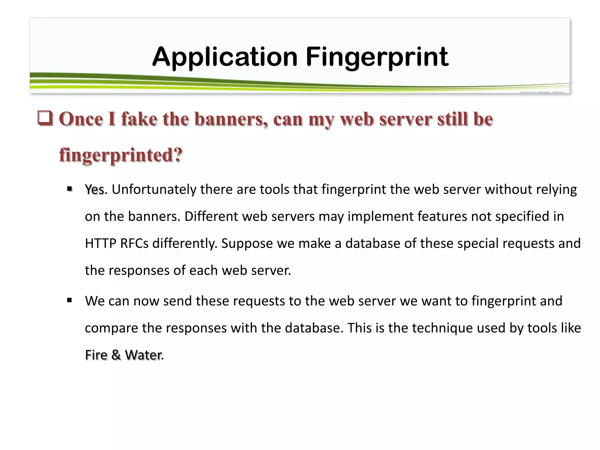 Application Fingerprint
 Once I fake the banners, can my web server still be
fingerprinted?
 Yes. Unfortunately there are tools that fingerprint the web server without relying
on the banners. Different web servers may implement features not specified in
HTTP RFCs differently. Suppose we make a database of these special requests and
the responses of each web server.
 We can now send these requests to the web server we want to fingerprint and
compare the responses with the database. This is the technique used by tools like
Fire & Water.
 