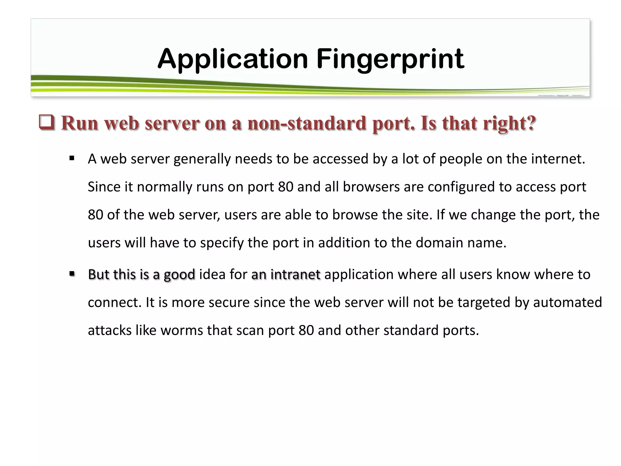 Application Fingerprint
 Run web server on a non-standard port. Is that right?
 A web server generally needs to be accessed by a lot of people on the internet.
Since it normally runs on port 80 and all browsers are configured to access port
80 of the web server, users are able to browse the site. If we change the port, the
users will have to specify the port in addition to the domain name.
 But this is a good idea for an intranet application where all users know where to
connect. It is more secure since the web server will not be targeted by automated
attacks like worms that scan port 80 and other standard ports.
 
