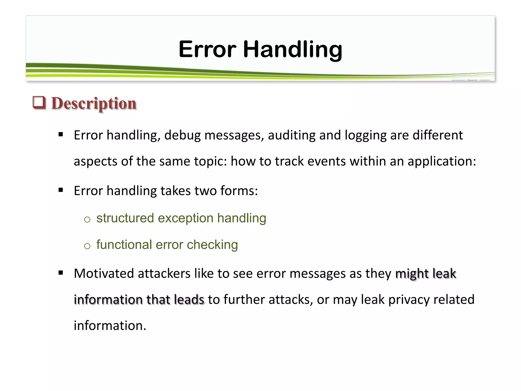 Error Handling
 Description
 Error handling, debug messages, auditing and logging are different
aspects of the same topic: how to track events within an application:
 Error handling takes two forms:
o structured exception handling
o functional error checking
 Motivated attackers like to see error messages as they might leak
information that leads to further attacks, or may leak privacy related
information.
 