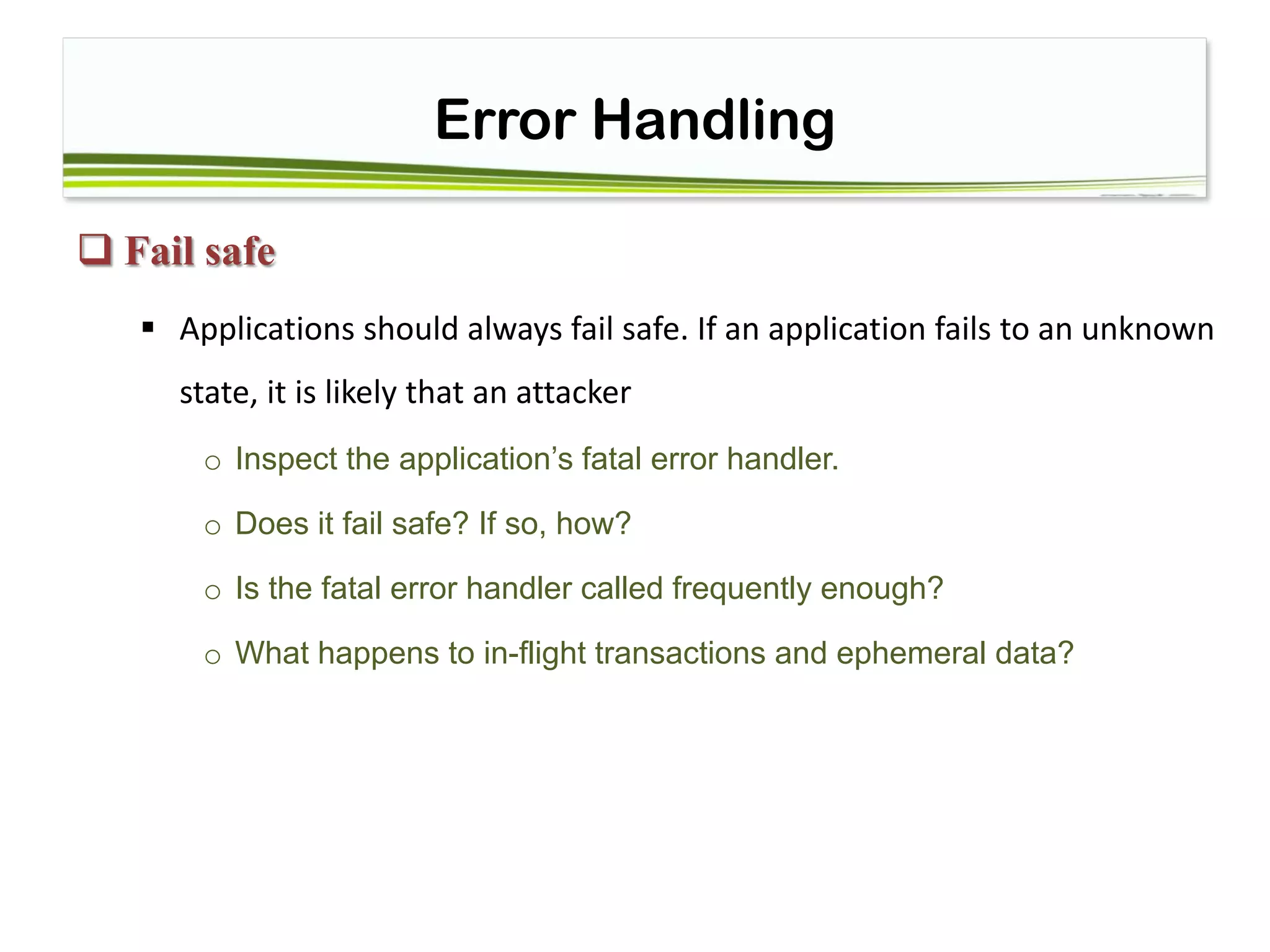 Error Handling
 Fail safe
 Applications should always fail safe. If an application fails to an unknown
state, it is likely that an attacker
o Inspect the application’s fatal error handler.
o Does it fail safe? If so, how?
o Is the fatal error handler called frequently enough?
o What happens to in-flight transactions and ephemeral data?
 