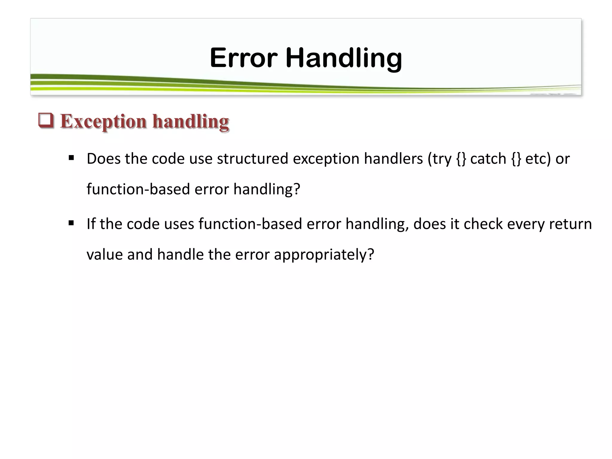 Error Handling
 Exception handling
 Does the code use structured exception handlers (try {} catch {} etc) or
function-based error handling?
 If the code uses function-based error handling, does it check every return
value and handle the error appropriately?
 