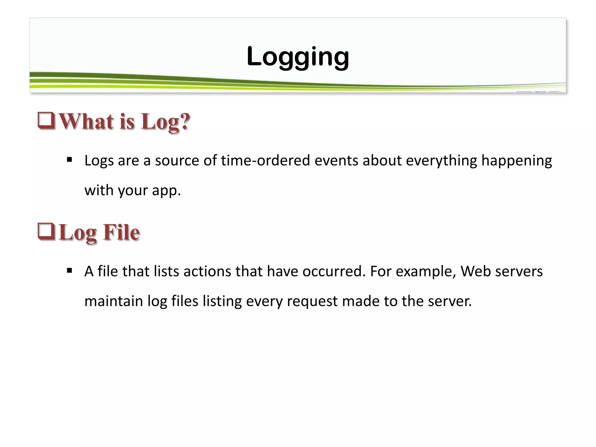 Logging
What is Log?
 Logs are a source of time-ordered events about everything happening
with your app.
Log File
 A file that lists actions that have occurred. For example, Web servers
maintain log files listing every request made to the server.
 