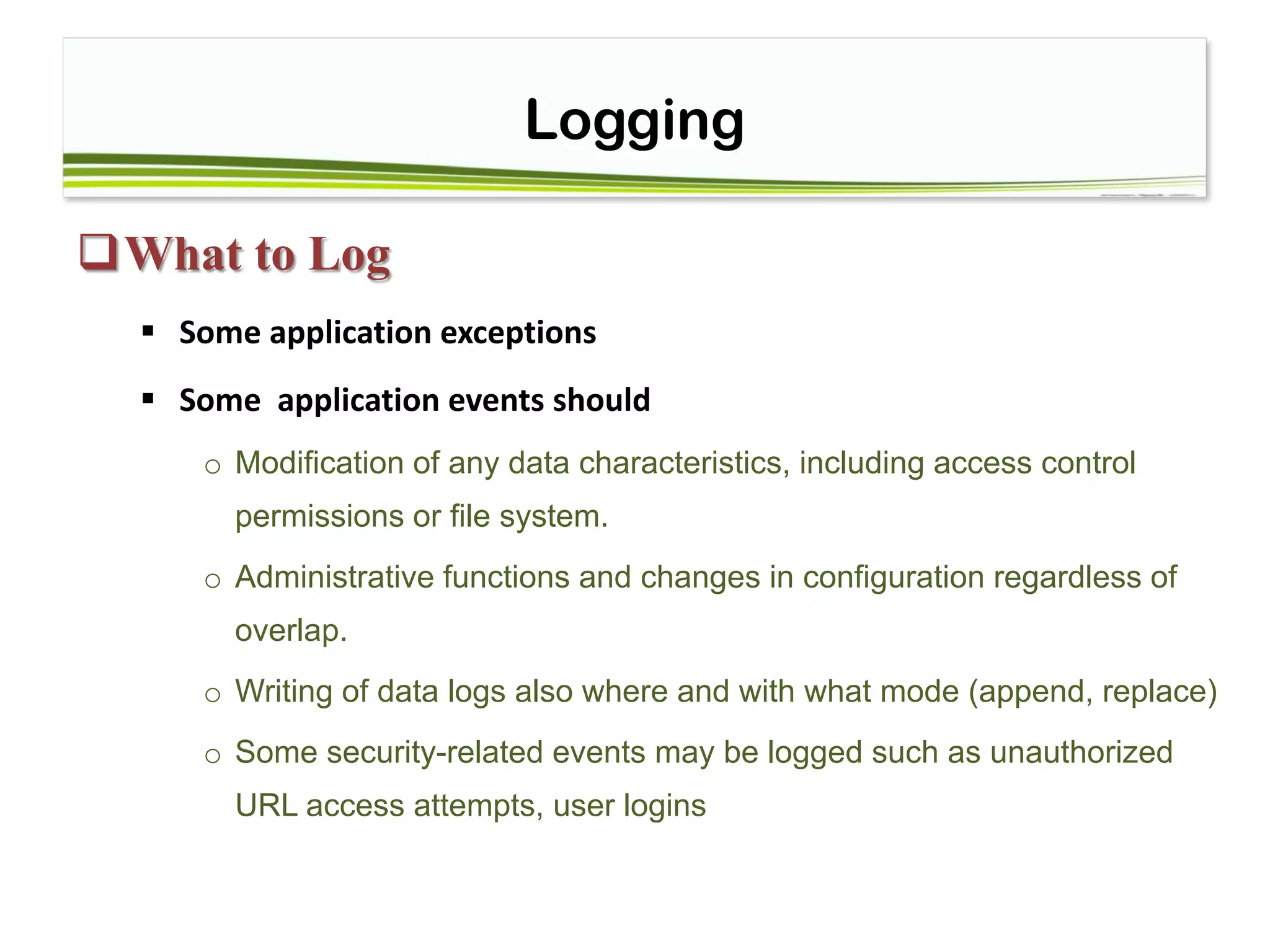 Logging
What to Log
 Some application exceptions
 Some application events should
o Modification of any data characteristics, including access control
permissions or file system.
o Administrative functions and changes in configuration regardless of
overlap.
o Writing of data logs also where and with what mode (append, replace)
o Some security-related events may be logged such as unauthorized
URL access attempts, user logins
 