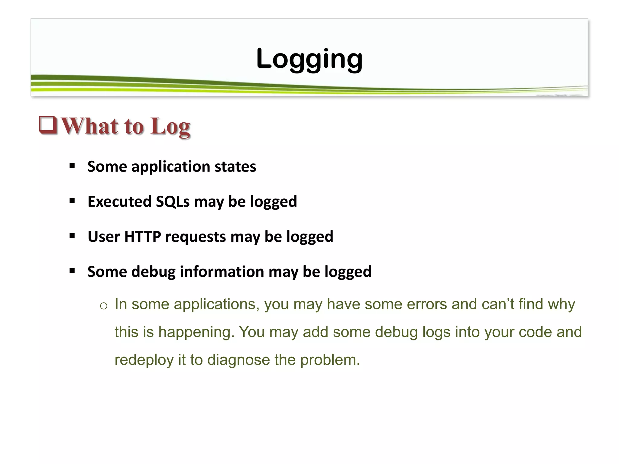 Logging
What to Log
 Some application states
 Executed SQLs may be logged
 User HTTP requests may be logged
 Some debug information may be logged
o In some applications, you may have some errors and can’t find why
this is happening. You may add some debug logs into your code and
redeploy it to diagnose the problem.
 