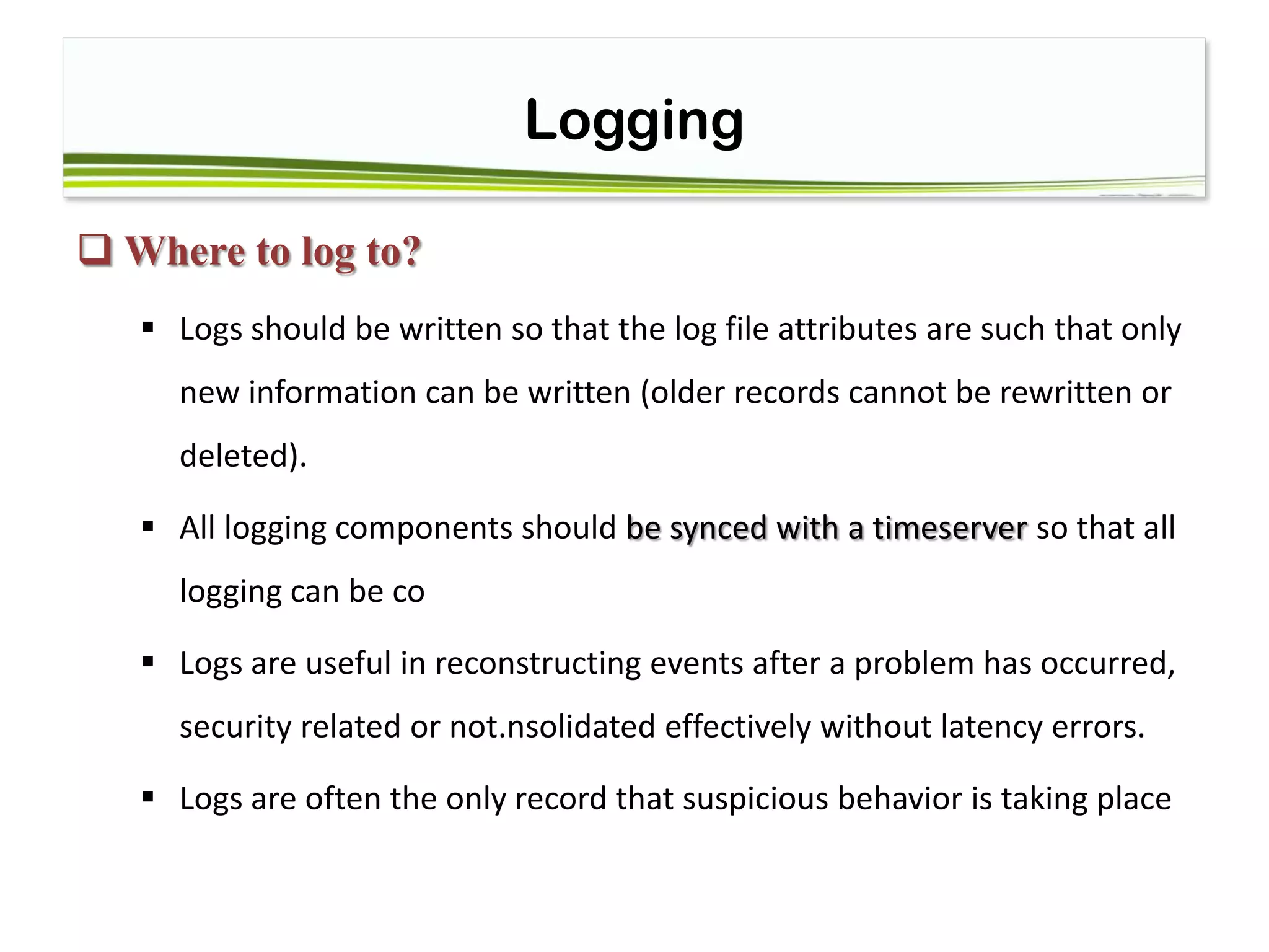 Logging
 Where to log to?
 Logs should be written so that the log file attributes are such that only
new information can be written (older records cannot be rewritten or
deleted).
 All logging components should be synced with a timeserver so that all
logging can be co
 Logs are useful in reconstructing events after a problem has occurred,
security related or not.nsolidated effectively without latency errors.
 Logs are often the only record that suspicious behavior is taking place
 