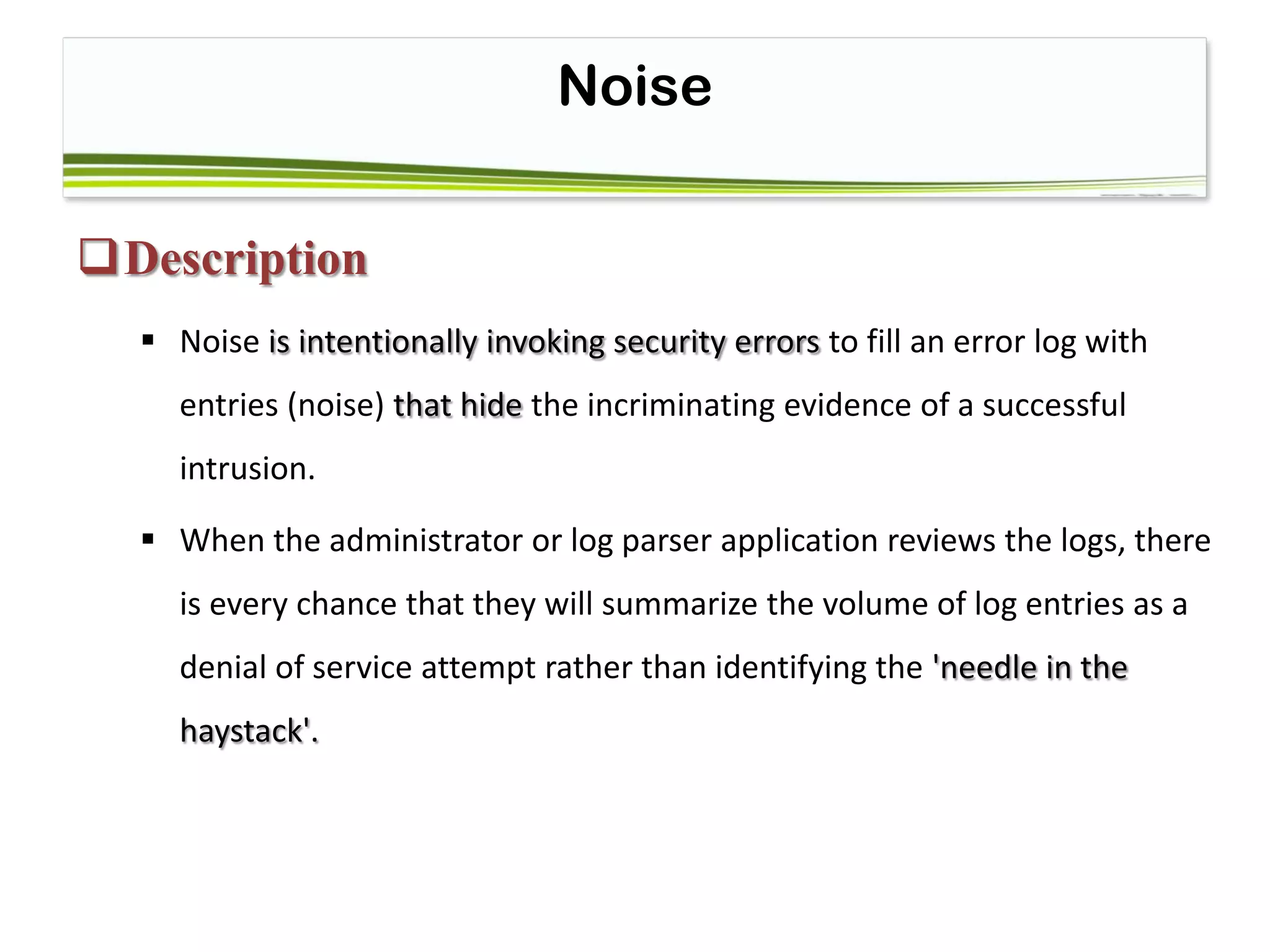 Noise
Description
 Noise is intentionally invoking security errors to fill an error log with
entries (noise) that hide the incriminating evidence of a successful
intrusion.
 When the administrator or log parser application reviews the logs, there
is every chance that they will summarize the volume of log entries as a
denial of service attempt rather than identifying the 'needle in the
haystack'.
 