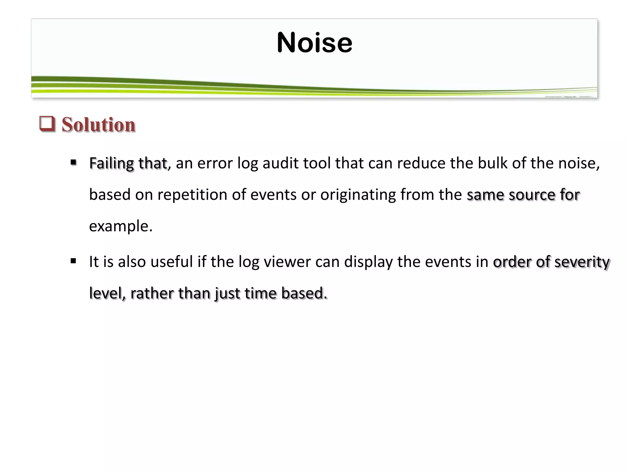Noise
 Solution
 Failing that, an error log audit tool that can reduce the bulk of the noise,
based on repetition of events or originating from the same source for
example.
 It is also useful if the log viewer can display the events in order of severity
level, rather than just time based.
 