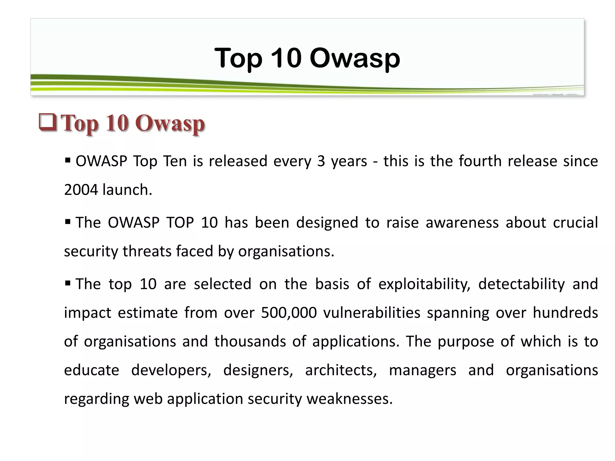 Top 10 Owasp
Top 10 Owasp
 OWASP Top Ten is released every 3 years - this is the fourth release since
2004 launch.
 The OWASP TOP 10 has been designed to raise awareness about crucial
security threats faced by organisations.
 The top 10 are selected on the basis of exploitability, detectability and
impact estimate from over 500,000 vulnerabilities spanning over hundreds
of organisations and thousands of applications. The purpose of which is to
educate developers, designers, architects, managers and organisations
regarding web application security weaknesses.
 