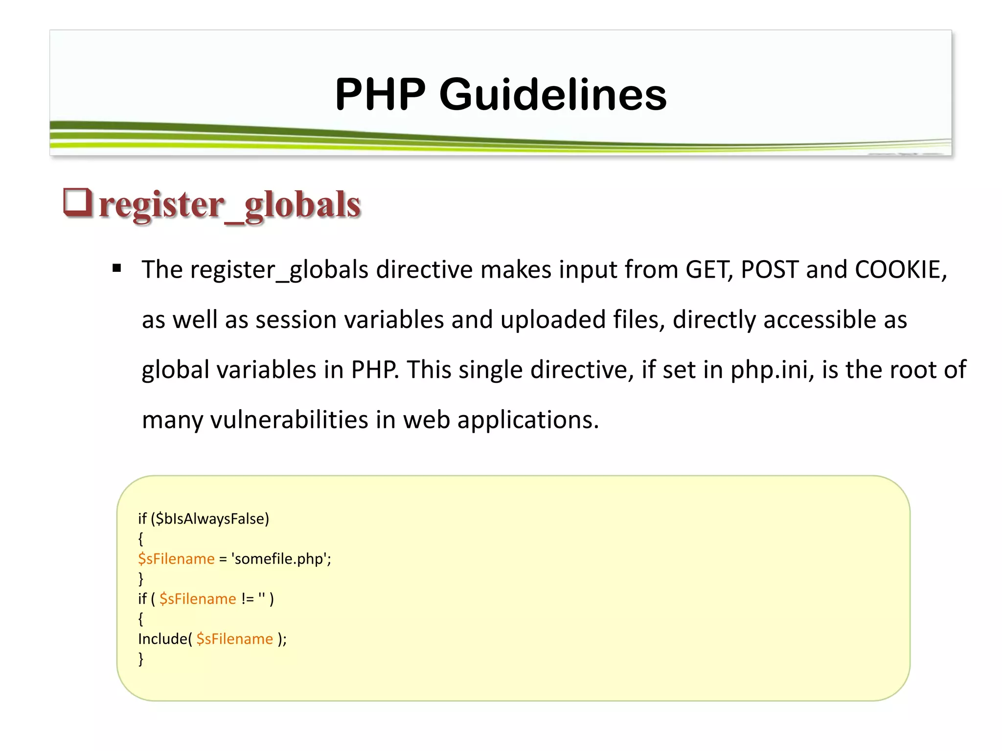 PHP Guidelines
register_globals
 The register_globals directive makes input from GET, POST and COOKIE,
as well as session variables and uploaded files, directly accessible as
global variables in PHP. This single directive, if set in php.ini, is the root of
many vulnerabilities in web applications.
if ($bIsAlwaysFalse)
{
$sFilename = 'somefile.php';
}
if ( $sFilename != '' )
{
Include( $sFilename );
}
 