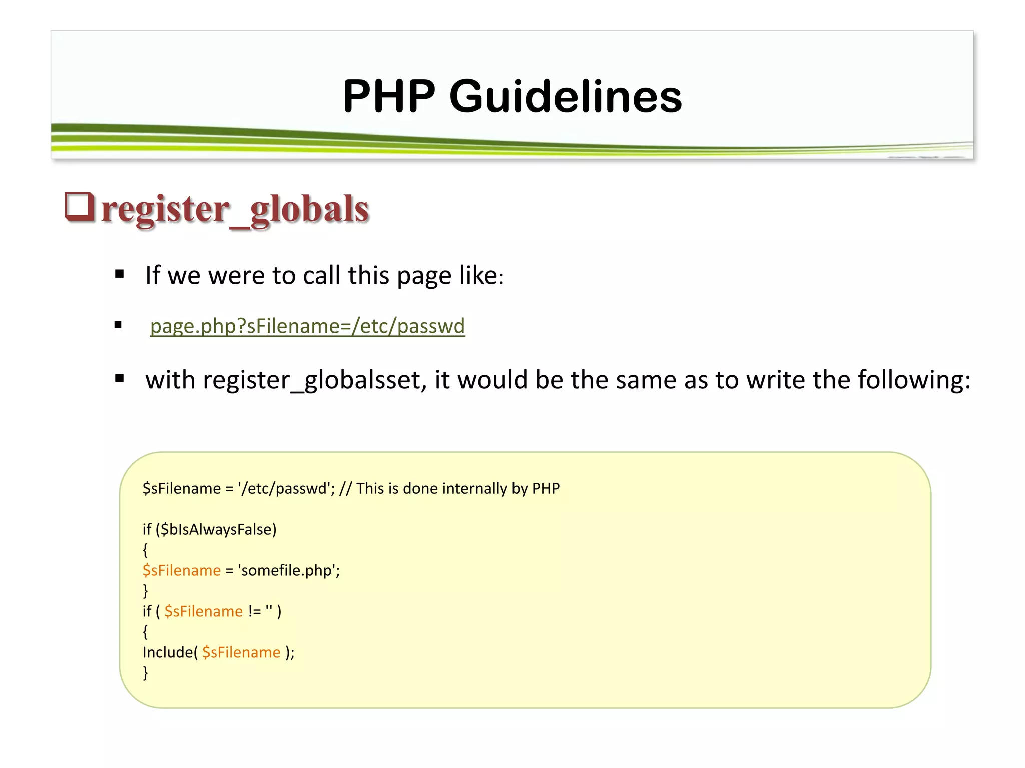 PHP Guidelines
register_globals
 If we were to call this page like:
 page.php?sFilename=/etc/passwd
 with register_globalsset, it would be the same as to write the following:
$sFilename = '/etc/passwd'; // This is done internally by PHP
if ($bIsAlwaysFalse)
{
$sFilename = 'somefile.php';
}
if ( $sFilename != '' )
{
Include( $sFilename );
}
 