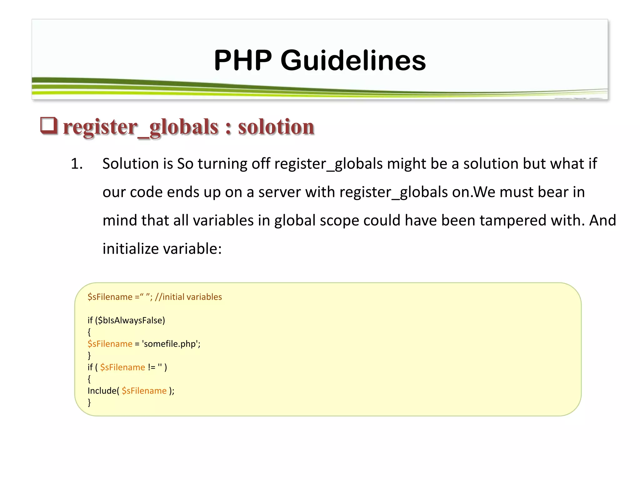 PHP Guidelines
register_globals : solotion
1. Solution is So turning off register_globals might be a solution but what if
our code ends up on a server with register_globals on.We must bear in
mind that all variables in global scope could have been tampered with. And
initialize variable:
$sFilename =“ ”; //initial variables
if ($bIsAlwaysFalse)
{
$sFilename = 'somefile.php';
}
if ( $sFilename != '' )
{
Include( $sFilename );
}
 