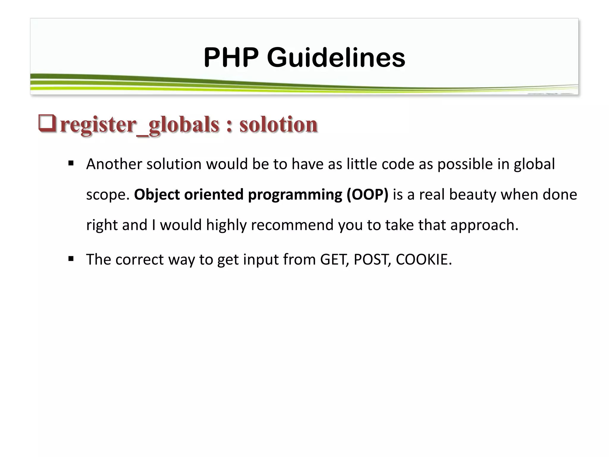 PHP Guidelines
register_globals : solotion
 Another solution would be to have as little code as possible in global
scope. Object oriented programming (OOP) is a real beauty when done
right and I would highly recommend you to take that approach.
 The correct way to get input from GET, POST, COOKIE.
 