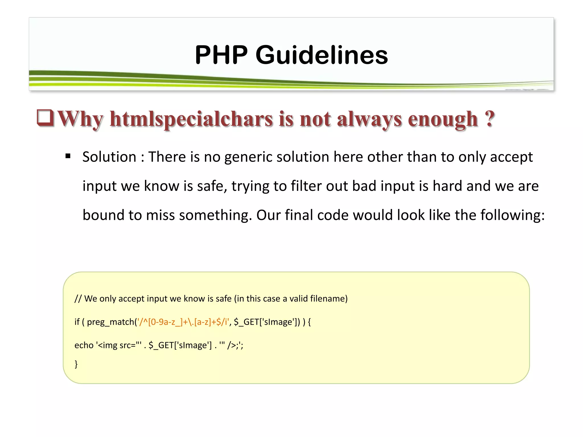 PHP Guidelines
Why htmlspecialchars is not always enough ?
 Solution : There is no generic solution here other than to only accept
input we know is safe, trying to filter out bad input is hard and we are
bound to miss something. Our final code would look like the following:
// We only accept input we know is safe (in this case a valid filename)
if ( preg_match('/^[0-9a-z_]+.[a-z]+$/i', $_GET['sImage']) ) {
echo '<img src="' . $_GET['sImage'] . '" />;';
}
 
