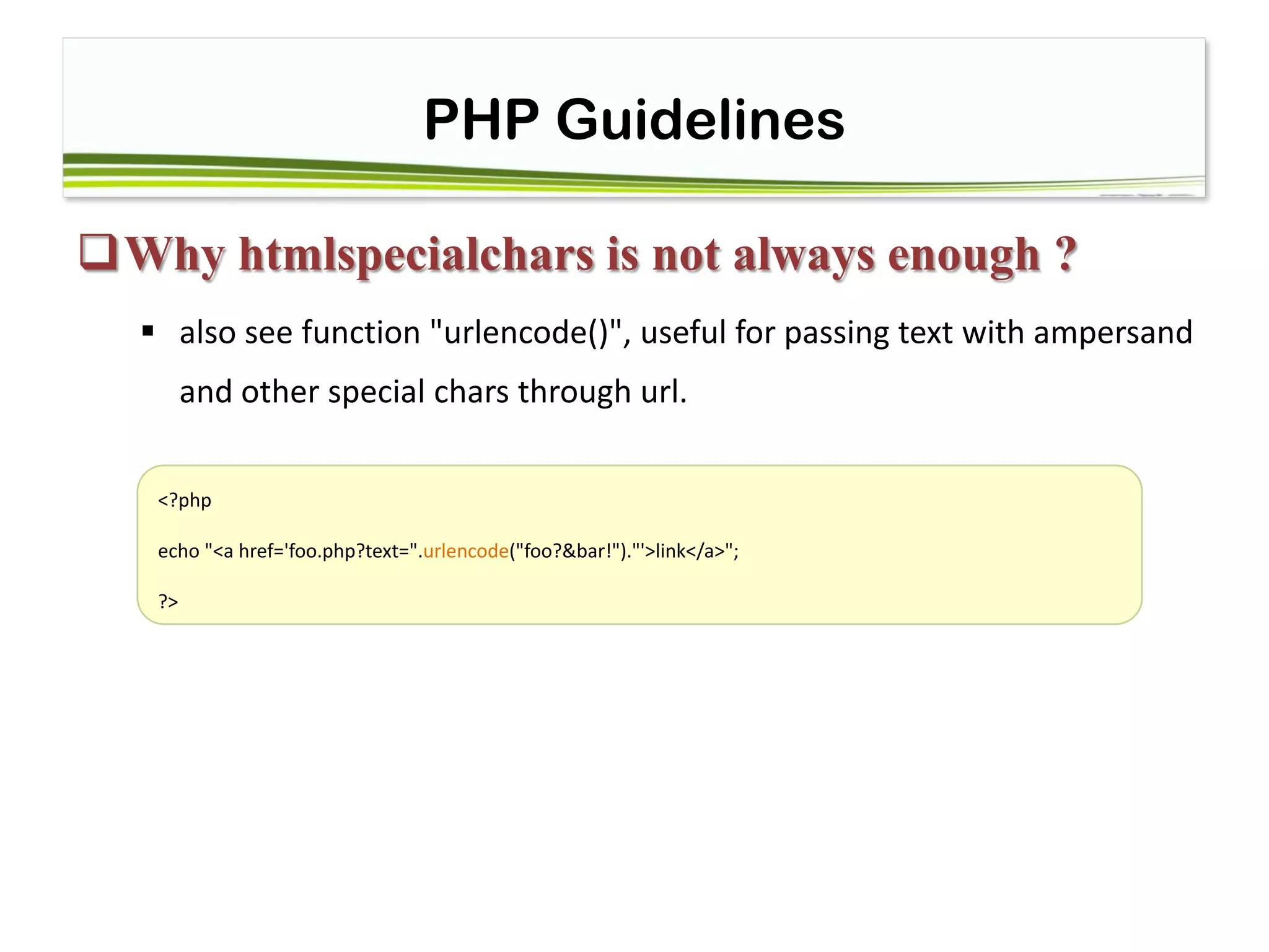 PHP Guidelines
Why htmlspecialchars is not always enough ?
 also see function "urlencode()", useful for passing text with ampersand
and other special chars through url.
<?php
echo "<a href='foo.php?text=".urlencode("foo?&bar!")."'>link</a>";
?>
 