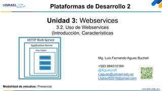 Unidad 3: Webservices
3.2. Uso de Webservices
(Introducción, Características
Plataformas de Desarrollo 2
Modalidad de estudios: Presencial
Mg. Luis Fernando Aguas Bucheli
+593 984015184
@Aguaszoft
Laguas@uisrael.edu.ec
Lfabsoft2019@gmail.com
 