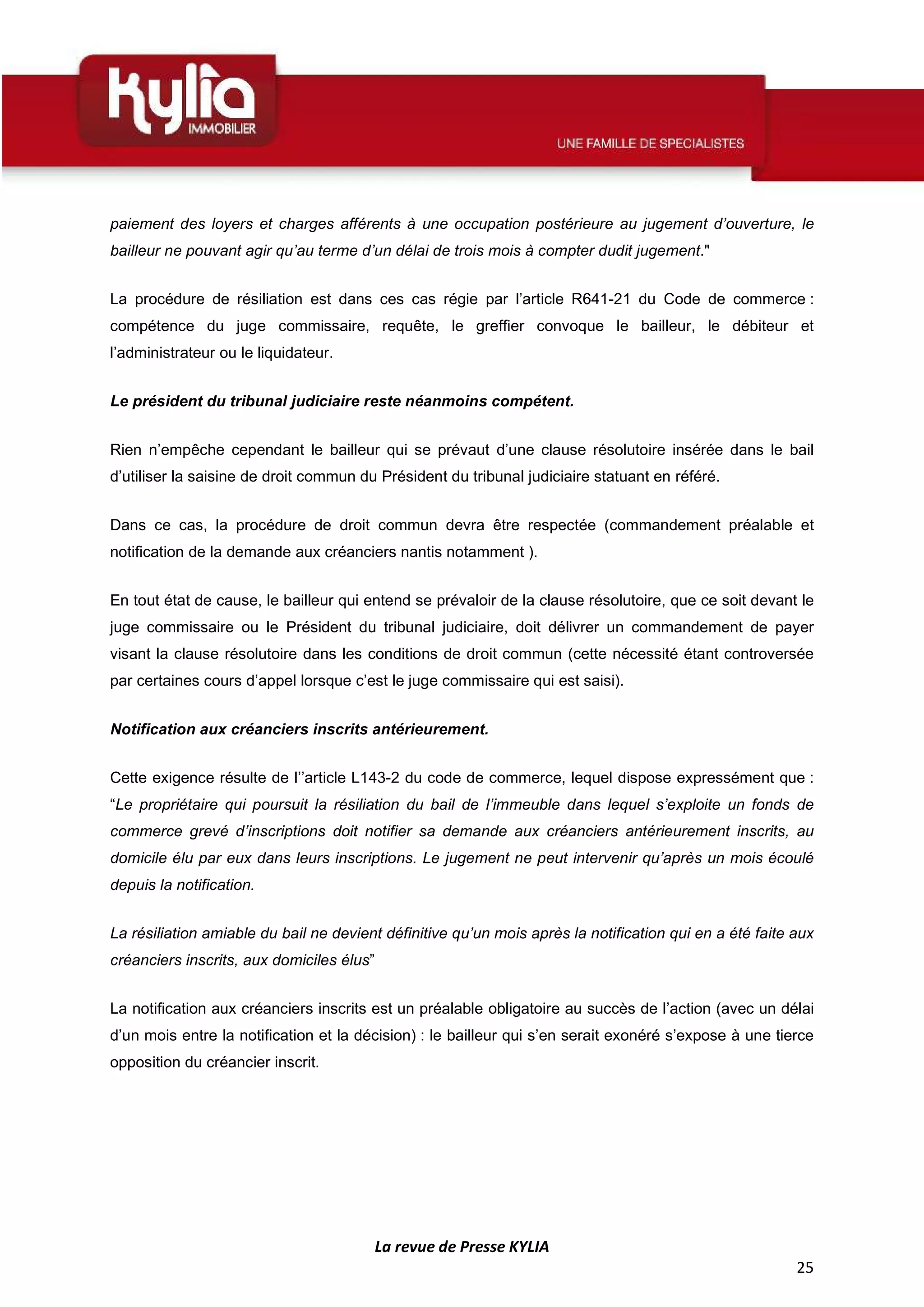 La revue de Presse KYLIA
25
paiement des loyers et charges afférents à une occupation postérieure au jugement d’ouverture, le
bailleur ne pouvant agir qu’au terme d’un délai de trois mois à compter dudit jugement."
La procédure de résiliation est dans ces cas régie par l’article R641-21 du Code de commerce :
compétence du juge commissaire, requête, le greffier convoque le bailleur, le débiteur et
l’administrateur ou le liquidateur.
Le président du tribunal judiciaire reste néanmoins compétent.
Rien n’empêche cependant le bailleur qui se prévaut d’une clause résolutoire insérée dans le bail
d’utiliser la saisine de droit commun du Président du tribunal judiciaire statuant en référé.
Dans ce cas, la procédure de droit commun devra être respectée (commandement préalable et
notification de la demande aux créanciers nantis notamment ).
En tout état de cause, le bailleur qui entend se prévaloir de la clause résolutoire, que ce soit devant le
juge commissaire ou le Président du tribunal judiciaire, doit délivrer un commandement de payer
visant la clause résolutoire dans les conditions de droit commun (cette nécessité étant controversée
par certaines cours d’appel lorsque c’est le juge commissaire qui est saisi).
Notification aux créanciers inscrits antérieurement.
Cette exigence résulte de l’’article L143-2 du code de commerce, lequel dispose expressément que :
“Le propriétaire qui poursuit la résiliation du bail de l’immeuble dans lequel s’exploite un fonds de
commerce grevé d’inscriptions doit notifier sa demande aux créanciers antérieurement inscrits, au
domicile élu par eux dans leurs inscriptions. Le jugement ne peut intervenir qu’après un mois écoulé
depuis la notification.
La résiliation amiable du bail ne devient définitive qu’un mois après la notification qui en a été faite aux
créanciers inscrits, aux domiciles élus”
La notification aux créanciers inscrits est un préalable obligatoire au succès de l’action (avec un délai
d’un mois entre la notification et la décision) : le bailleur qui s’en serait exonéré s’expose à une tierce
opposition du créancier inscrit.
 