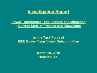 Investigation Report

Power Transformer Tank Rupture and Mitigation
  - Current State of Practice and Knowledge


           by the Task Force of
   IEEE Power Transformer Subcommittee


               March 09, 2010
                Houston, TX.
 