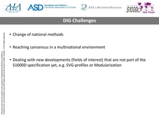 ThisdocumentanditscontentisthepropertyofNetherlandsMinistryofDefence
Itshallnotbecommunicatedtoanythirdpartywithouttheowner’swrittenconsent.©Allrightsreserved.
• Change of national methods
• Reaching consensus in a multinational environment
• Dealing with new developments (fields of interest) that are not part of the
S1000D specification yet, e.g. SVG-profiles or Modularization
DIG Challenges
 