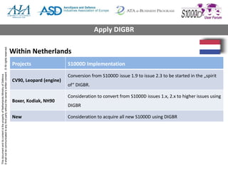 ThisdocumentanditscontentisthepropertyofNetherlandsMinistryofDefence
Itshallnotbecommunicatedtoanythirdpartywithouttheowner’swrittenconsent.©Allrightsreserved.
Within Netherlands
Projects S1000D Implementation
CV90, Leopard (engine)
Conversion from S1000D issue 1.9 to issue 2.3 to be started in the „spirit
of“ DIGBR.
Boxer, Kodiak, NH90
Consideration to convert from S1000D issues 1.x, 2.x to higher issues using
DIGBR
New Consideration to acquire all new S1000D using DIGBR
Apply DIGBR
 