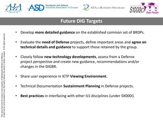 ThisdocumentanditscontentisthepropertyofNetherlandsMinistryofDefence
Itshallnotbecommunicatedtoanythirdpartywithouttheowner’swrittenconsent.©Allrightsreserved.
• Develop more detailed guidance on the established common set of BRDPs.
• Evaluate the need of Defense projects, define important areas and agree on
technical details and guidance to support those retained by the group.
• Closely follow new technology developments, assess from a Defense
project perspective and create new guidance, recommendations and/or
changes in the DIGBR.
• Share user experience in IETP Viewing Environment.
• Technical Documentation Sustainment Planning in Defense projects.
• Best practices in interfacing with other ILS disciplines (under SX000i).
Future DIG Targets
 