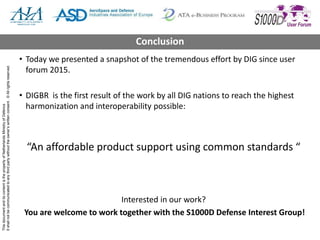 ThisdocumentanditscontentisthepropertyofNetherlandsMinistryofDefence
Itshallnotbecommunicatedtoanythirdpartywithouttheowner’swrittenconsent.©Allrightsreserved.
• Today we presented a snapshot of the tremendous effort by DIG since user
forum 2015.
• DIGBR is the first result of the work by all DIG nations to reach the highest
harmonization and interoperability possible:
“An affordable product support using common standards “
Interested in our work?
You are welcome to work together with the S1000D Defense Interest Group!
Conclusion
 