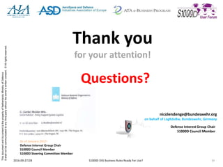 ThisdocumentanditscontentisthepropertyofNetherlandsMinistryofDefence
Itshallnotbecommunicatedtoanythirdpartywithouttheowner’swrittenconsent.©Allrightsreserved.
Thank you
for your attention!
Questions?
2016-09-27/28 S1000D DIG Business Rules Ready For Use? 24
nicolendenge@bundeswehr.org
on behalf of LogKdoBw, Bundeswehr, Germany
Defense Interest Group Chair
S1000D Council Member
As of January 2017:
Defense Interest Group Chair
S1000D Council Member
S1000D Steering Committee Member
 