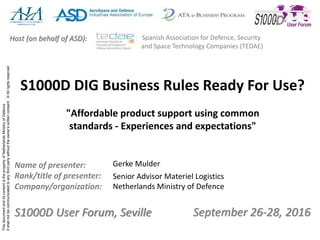 ThisdocumentanditscontentisthepropertyofNetherlandsMinistryofDefence
Itshallnotbecommunicatedtoanythirdpartywithouttheowner’swrittenconsent.©Allrightsreserved.
September 26-28, 2016S1000D User Forum, Seville
Name of presenter:
Rank/title of presenter:
Company/organization:
Host (on behalf of ASD): Spanish Association for Defence, Security
and Space Technology Companies (TEDAE)
S1000D DIG Business Rules Ready For Use?
"Affordable product support using common
standards - Experiences and expectations"
Gerke Mulder
Senior Advisor Materiel Logistics
Netherlands Ministry of Defence
 